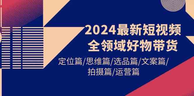 (9818期)2024最新短视频全领域好物带货 定位篇/思维篇/选品篇/文案篇/拍摄篇/运营篇-来友网创