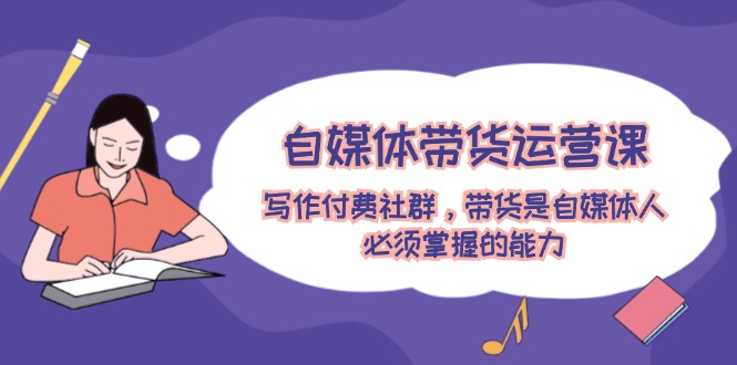 (12043期)自媒体带货运营课:写作付费社群,带货是自媒体人必须掌握的能力-来友网创