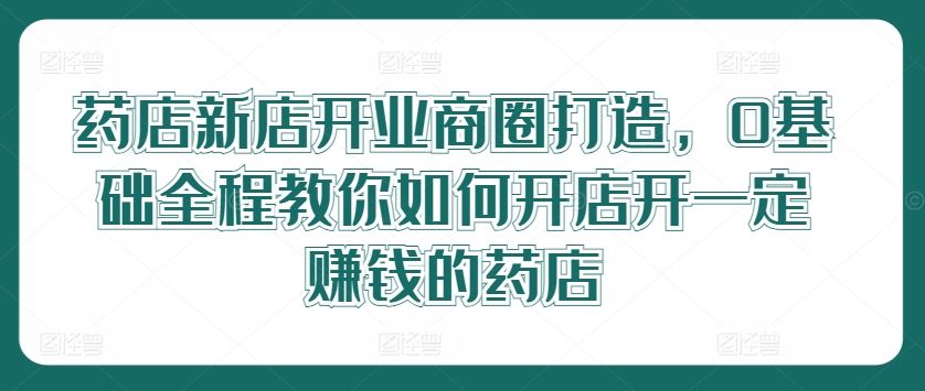 药店新店开业商圈打造,0基础全程教你如何开店开一定赚钱的药店-来友网创