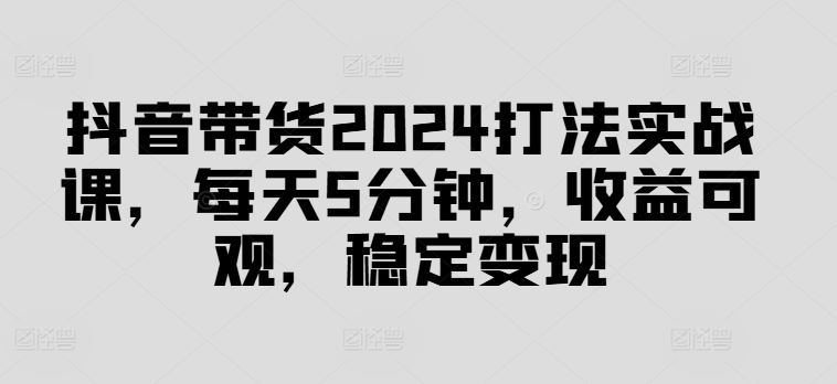 抖音带货2024打法实战课,每天5分钟,收益可观,稳定变现【揭秘】-来友网创
