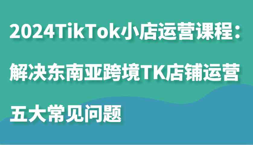 2024TikTok小店运营课程:解决东南亚跨境TK店铺运营五大常见问题-来友网创