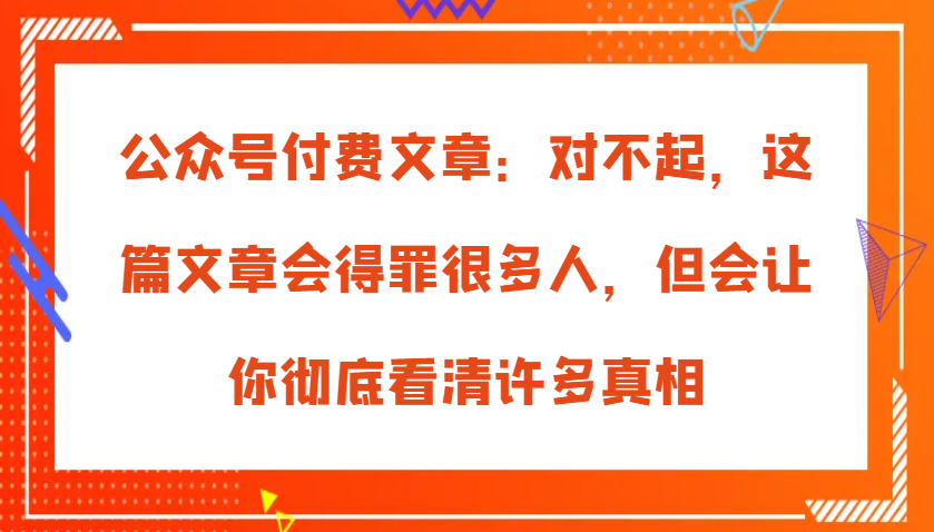 公众号付费文章:对不起,这篇文章会得罪很多人,但会让你彻底看清许多真相-来友网创