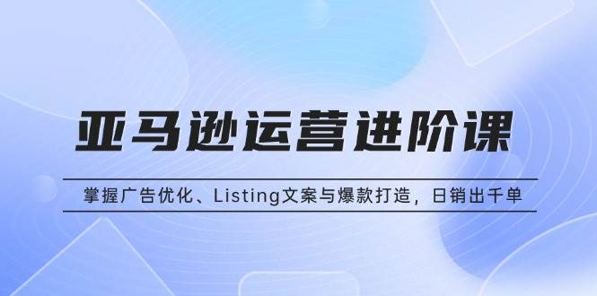 (13517期)亚马逊运营进阶课:掌握广告优化、Listing文案与爆款打造,日销出千单-来友网创