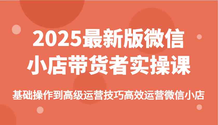 2025最新版微信小店带货者实操课,基础操作到高级运营技巧高效运营微信小店-来友网创