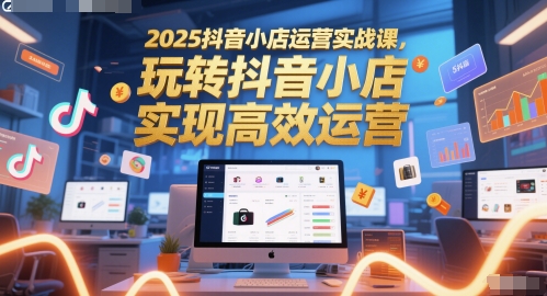 2025抖音小店运营实战课,玩转抖音小店,实现高效运营-来友网创