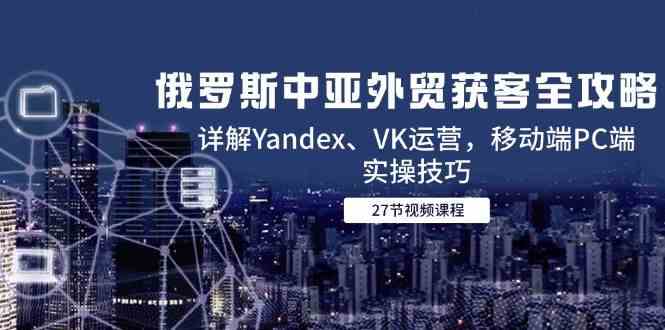 俄罗斯中亚外贸获客全攻略,详解Yandex、VK运营,移动端PC端实操技巧-来友网创