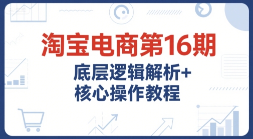 淘宝电商第16期,底层逻辑解析+核心操作教程,运营、推广提升能力的必学课程+配套资料-来友网创