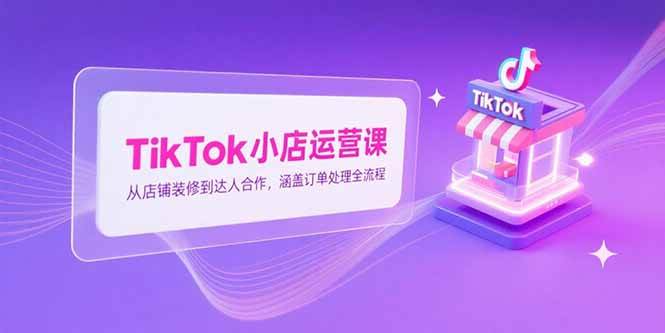 (15290期)TikTok小店运营课,从店铺装修到达人合作,涵盖订单处理全流程-来友网创