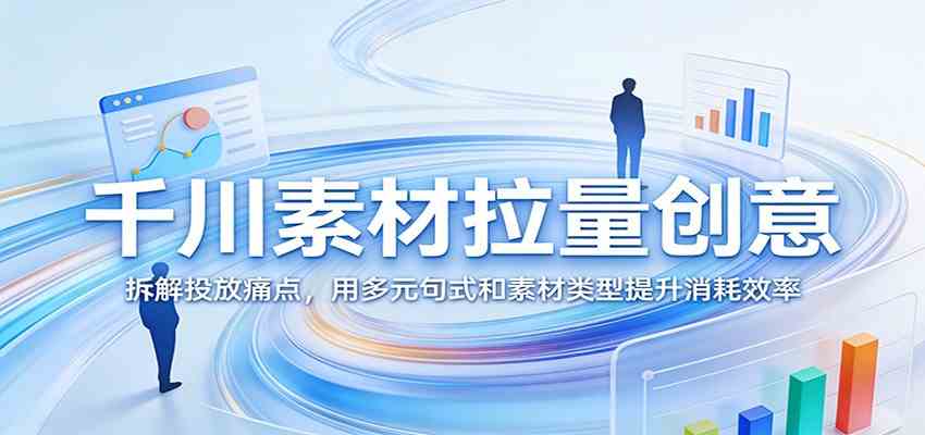千川素材拉量创意:拆解投放痛点,用多元句式和素材类型提升消耗效率-来友网创