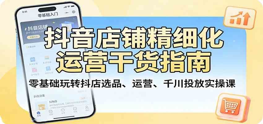 抖音店铺精细化运营干货指南:零基础玩转抖店选品、运营、千川投放实操课-来友网创