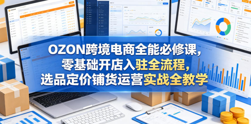 OZON跨境电商全能必修课,零基础开店入驻全流程,选品定价铺货运营实战全教学-来友网创