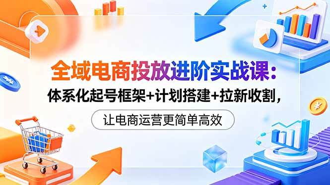 (18532期)全域电商投放进阶实战课:体系化起号框架+计划搭建+拉新收割,让电商运营更简单高效-来友网创