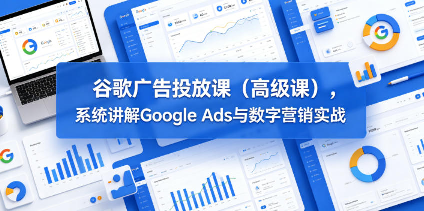 谷歌广告投放课(高级课),系统讲解Google Ads与数字营销实战-来友网创