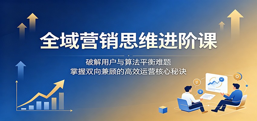 全域营销思维进阶课:破解用户与算法平衡难题,掌握双向兼顾的高效运营核心秘诀-来友网创
