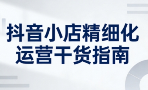 抖音小店精细化运营干货指南新版,助力商家系统提升店铺运营能力(更新26年6月)-来友网创