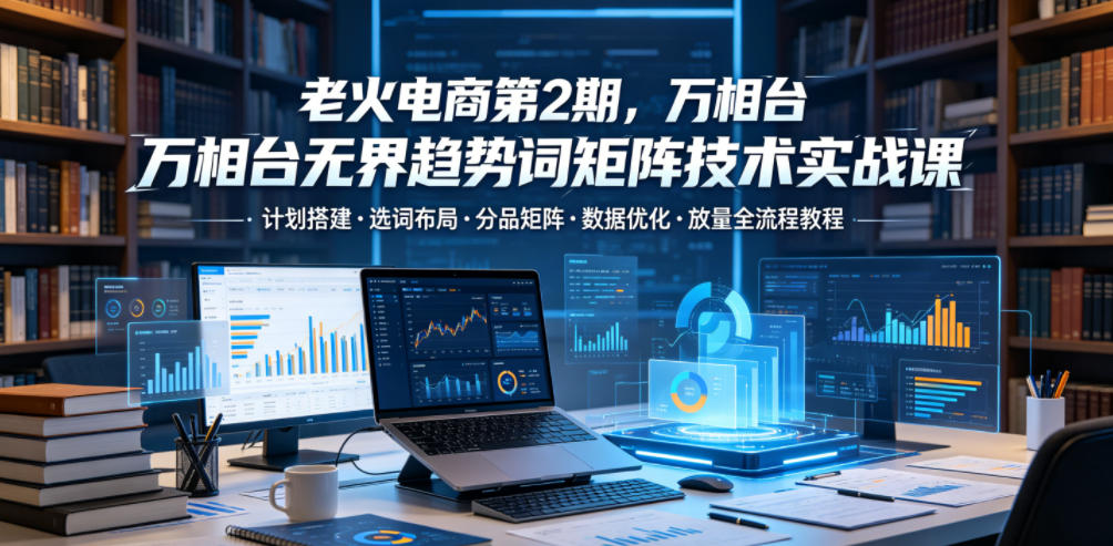 老火电商第2期,万相台无界趋势词矩阵技术实战课,计划搭建・选词布局・分品矩阵・数据优化・放量全流程教程-来友网创