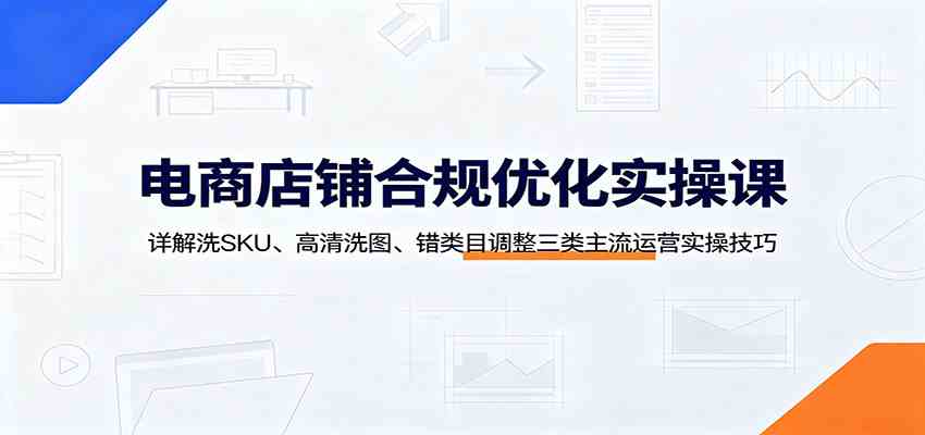 电商店铺合规优化实操课:详解洗SKU、高清洗图、错类目调整三类主流运营实操技巧-来友网创