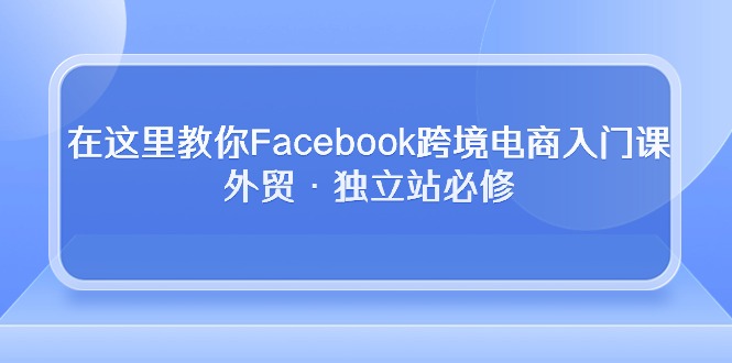（10259期）在这里教你Facebook跨境电商入门课，外贸·独立站必修-来友网创
