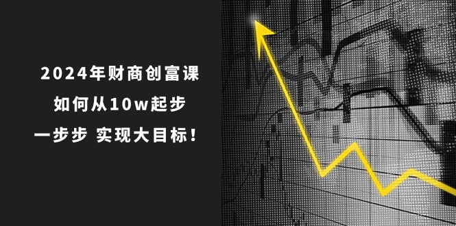 （10947期）2024年 财商-创富课：如何从10w起步，一步步 实现大目标！-来友网创