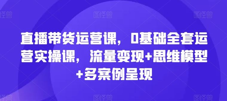 直播带货运营课，0基础全套运营实操课，流量变现+思维模型+多案例呈现-来友网创