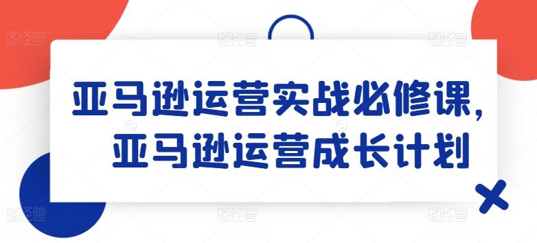 亚马逊运营实战必修课，亚马逊运营成长计划-来友网创