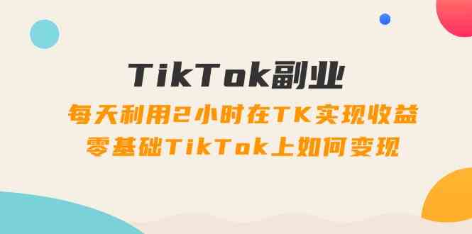 TikTok副业课：每天利用2小时在TK实现收益，零基础TikTok上如何变现（34节）-来友网创