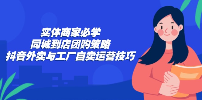 （12738期）实体商家必学：同城到店团购策略：抖音外卖与工厂自卖运营技巧-来友网创