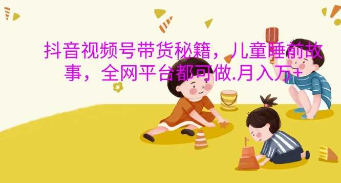 抖音视频号带货秘籍，儿童睡前故事，全网平台都可做，月入过W【揭秘】-来友网创