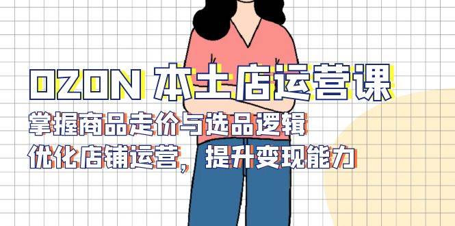 （13788期）OZON 本土店运营课，掌握商品走价与选品逻辑，优化店铺运营，提升变现能力-来友网创