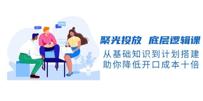 （13844期）聚光投放 底层逻辑课，从基础知识到计划搭建，助你降低开口成本十倍-来友网创