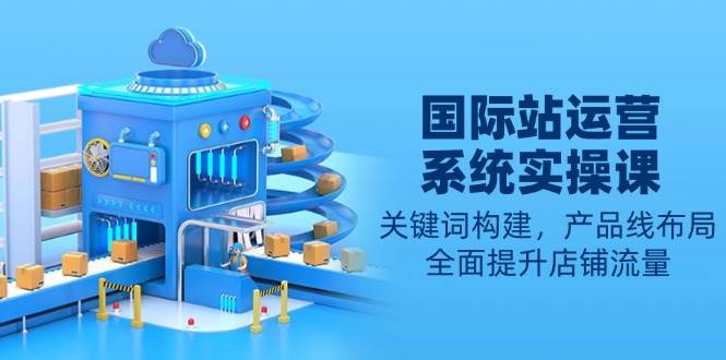 （13967期）国际站运营系统实操课：关键词构建，产品线布局，全面提升店铺流量-来友网创