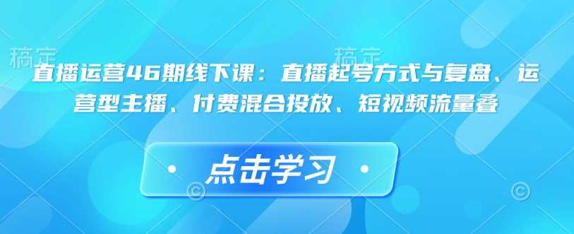 直播运营46期线下课：直播起号方式与复盘、运营型主播、付费混合投放、短视频流量叠-来友网创