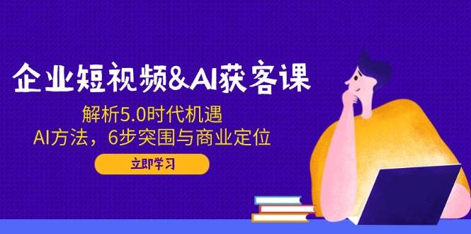 企业短视频&AI获客课：解析5.0时代机遇，AI方法，6步突围与商业定位-来友网创