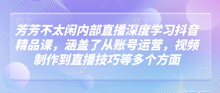 芳芳不太闲内部直播深度学习抖音精品课，涵盖了从账号运营，视频制作到直播技巧等多个方面-来友网创