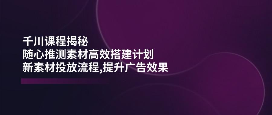 （14317期）千川课程揭秘：随心推测素材高效搭建计划,新素材投放流程,提升广告效果-来友网创