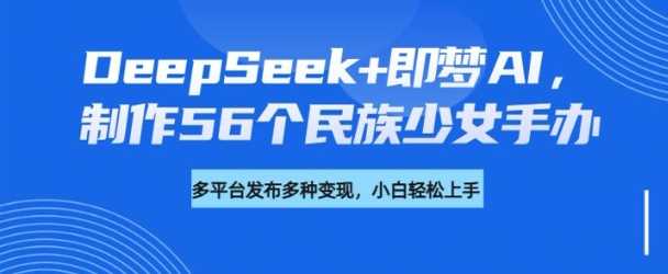 DeepSeek+即梦AI，制作56个民族少女手办，附详细教程+变现方向-来友网创