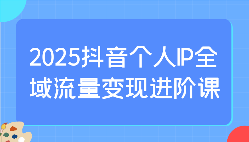 2025抖音个人IP全域流量变现进阶课：选爆品、抖音付费投流、千川投流实操及优化等-来友网创