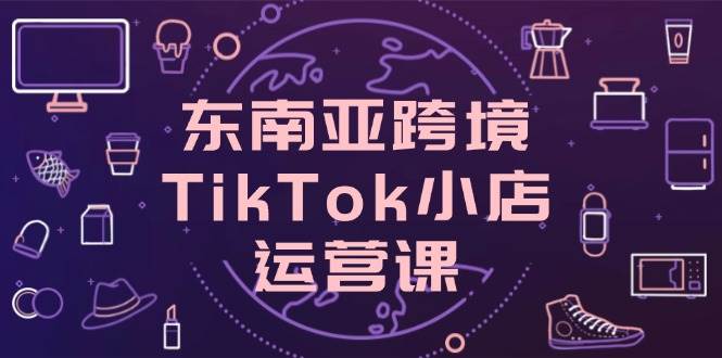 （14390期）东南亚跨境TikTok小店运营课，掌握店铺设置与流量转化核心技巧-来友网创
