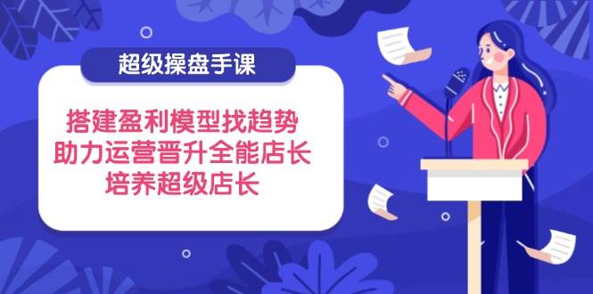 （14431期）超级操盘手课，搭建盈利模型找趋势，助力运营晋升全能店长，培养超级店长-来友网创