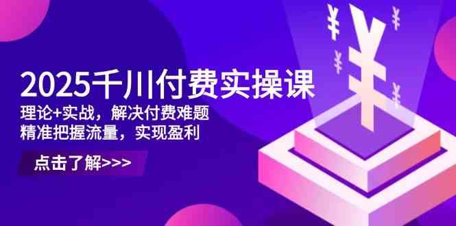 2025千川付费实操课，理论+实战，解决付费难题，精准把握流量，实现盈利-来友网创
