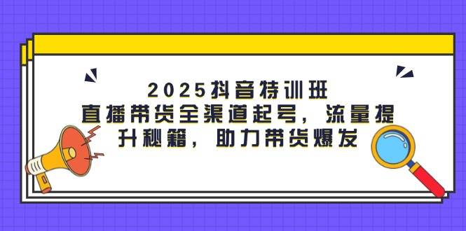 2025抖音特训班：直播带货全渠道起号，流量提升秘籍，助力带货爆发-来友网创