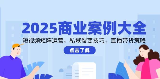 2025商业案例大全，短视频矩阵运营，私域裂变技巧，直播带货策略-来友网创