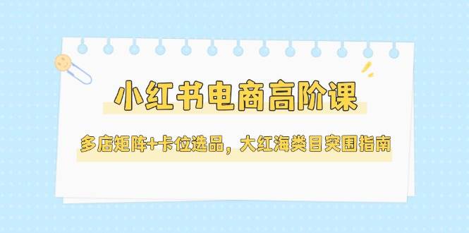 小红书电商高阶课，多店矩阵+卡位选品，大红海类目突围指南（更新5月）-来友网创