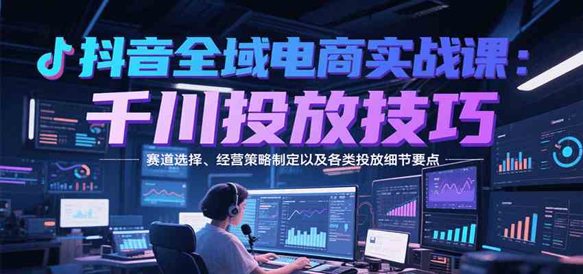 抖音全域电商实战，千川投放技巧，赛道选择、经营策略制定以及各类投放细节要点-来友网创