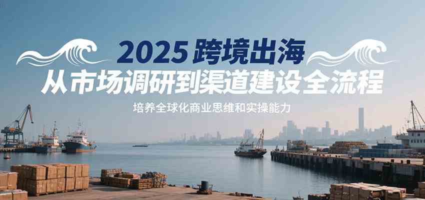 2025跨境出海从市场调研到渠道建设全流程，培养全球化商业思维和实操能力-来友网创