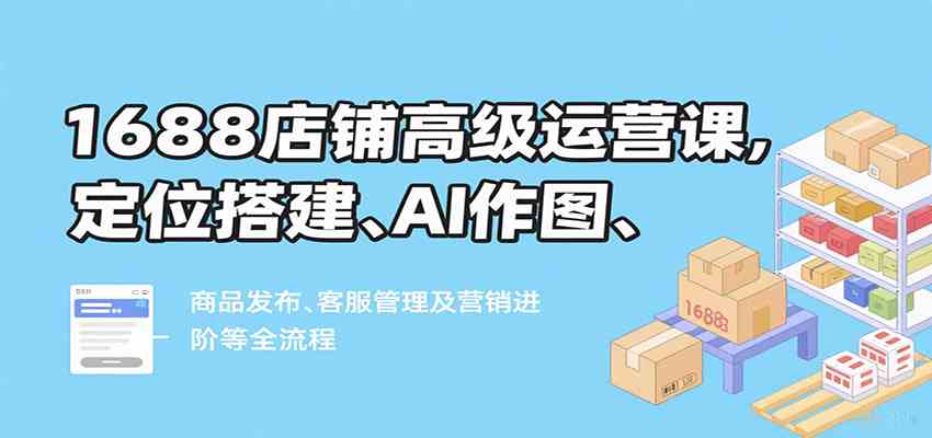 1688店铺高级运营课，定位搭建、AI作图、商品发布、客服管理及营销进阶等全流程-来友网创