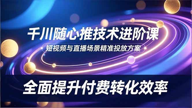 （16688期）千川随心推技术进阶课，短视频与直播场景精准投放方案，全面提升付费转化效率-来友网创