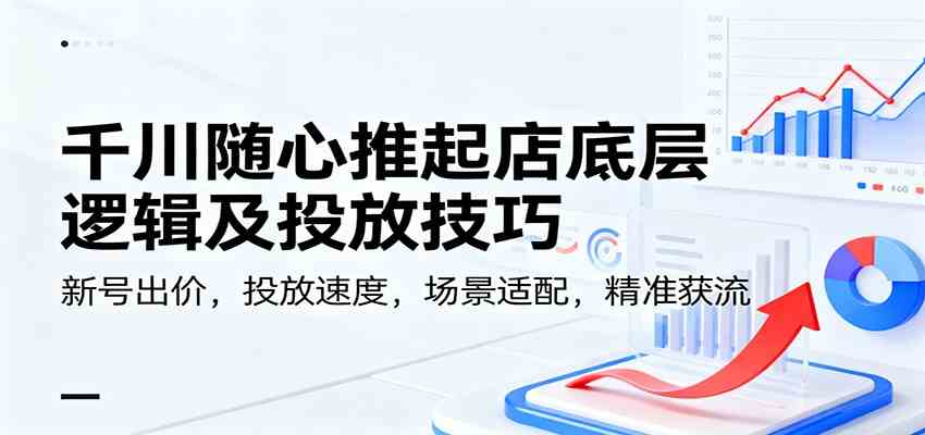 千川随心推起店底层逻辑及投放技巧，新号出价，投放速度，场景适配，精准获流-来友网创
