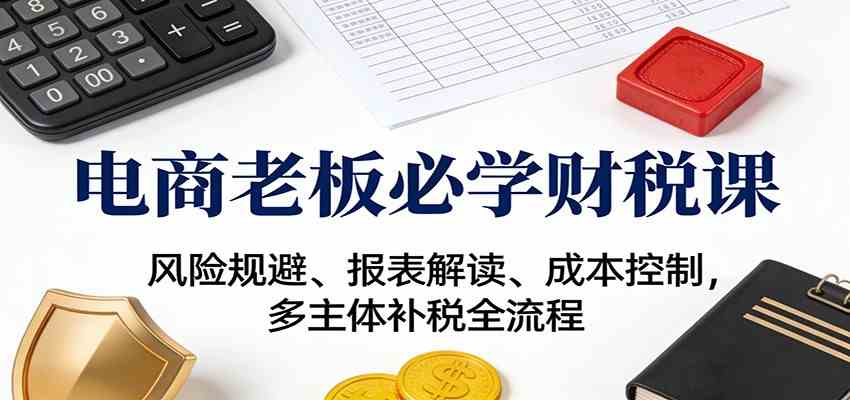 电商老板必学财税课：风险规避、报表解读、成本控制，多主体补税全流程-来友网创
