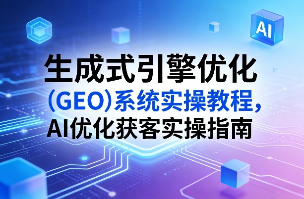 生成式引擎优化（GEO）系统实操教程，AI优化获客实操指南-来友网创